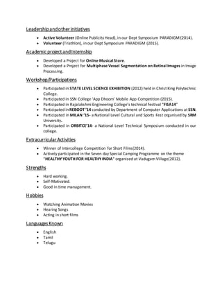 Leadershipandotherinitiatives
 Active Volunteer (Online Publicity Head), in our Dept Symposium PARADIGM (2014).
 Volunteer (Triathlon), in our Dept Symposium PARADIGM (2015).
Academic projectandInternship
 Developed a Project for Online MusicalStore.
 Developed a Project for Multiphase Vessel Segmentation on Retinal Images in Image
Processing.
Workshop/Participations
 Participated in STATE LEVEL SCIENCE EXHIBITION (2012) held in Christ King Polytechnic
College.
 Participated in SSN College ‘App Dhoom’ Mobile App Competition (2015).
 Participated in Rajalakshmi Engineering College’s technical festival “FISA14”
 Participated inREBOOT ’14 conducted by Department of Computer Applications at SSN.
 Participated in MILAN ’15- a National Level Cultural and Sports Fest organised by SRM
University.
 Participated in ORBITCE’14- a National Level Technical Symposium conducted in our
college.
ExtracurricularActivities
 Winner of Intercollege Competition for Short Films(2014).
 Actively participated in the Seven day SpecialCamping Programme on the theme
“HEALTHY YOUTH FOR HEALTHY INDIA” organised at Vadugam Village(2012).
Strengths
 Hard working.
 Self-Motivated.
 Good in time management.
Hobbies
 Watching Animation Movies
 Hearing Songs
 Acting in short films
LanguagesKnown
 English
 Tamil
 Telugu
 