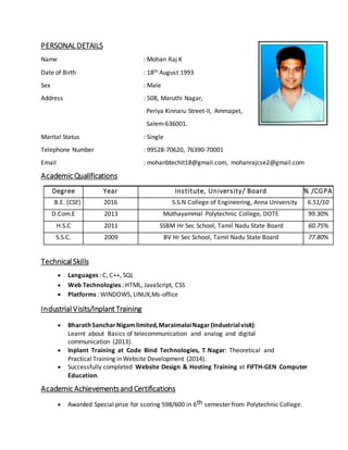 PERSONAL DETAILS
Name : Mohan Raj K
Date of Birth : 18th August 1993
Sex : Male
Address : 508, Maruthi Nagar,
Periya Kinnaru Street-II, Ammapet,
Salem-636001.
Marital Status : Single
Telephone Number : 99528-70620, 76390-70001
Email : mohanbtechit18@gmail.com, mohanrajcse2@gmail.com
Academic Qualifications
Degree Year Institute, University/ Board % /CGPA
B.E. (CSE) 2016 S.S.N College of Engineering, Anna University 6.51/10
D.Com.E 2013 Muthayammal Polytechnic College, DOTE 99.30%
H.S.C 2011 SSBM Hr Sec School, Tamil Nadu State Board 60.75%
S.S.C. 2009 BV Hr Sec School, Tamil Nadu State Board 77.80%
Technical Skills
 Languages : C, C++, SQL
 Web Technologies : HTML, JavaScript, CSS
 Platforms : WINDOWS, LINUX,Ms-office
IndustrialVisits/Inplant Training
 BharathSancharNigamlimited,MaraimalaiNagar(Industrialvisit):
Learnt about Basics of telecommunication and analog and digital
communication (2013).
 Inplant Training at Code Bind Technologies, T.Nagar: Theoretical and
Practical Training inWebsite Development (2014).
 Successfully completed Website Design & Hosting Training at FIFTH-GEN Computer
Education.
Academic Achievementsand Certifications
 Awarded Special prize for scoring 598/600 in 6th semester from Polytechnic College.
 