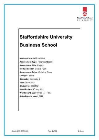 Student ID: 08006321 Page 1 of 16 C. Shaw
Staffordshire University
Business School
Module Code: BSB10183-3
Assessment Type: Progress Report
Assessment Title: Project
Module Leader: Gerard Ryan
Assessment Tutor: Christine Shaw
Campus: Stoke
Semester: Semester 2
Year: 2010-2011
Student Id: 08006321
Hand in date: 4th
May 2011
Word count: 2000 words (+/- 10%)
Actual words used: 2199
 