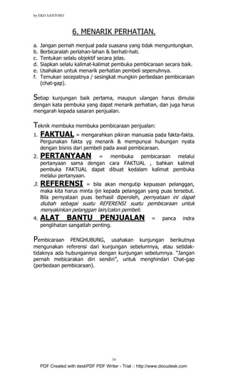 by EKO SANTOSO
16
6. MENARIK PERHATIAN.
a. Jangan pernah menjual pada suasana yang tidak menguntungkan.
b. Berbicaralah perlahan-lahan & berhati-hati.
c. Tentukan selalu objektif secara jelas.
d. Siapkan selalu kalimat-kalimat pembuka pembicaraan secara baik.
e. Usahakan untuk menarik perhatian pembeli sepenuhnya.
f. Temukan secepatnya / sesingkat mungkin perbedaan pembicaraan
(chat-gap).
Setiap kunjungan baik pertama, maupun ulangan harus dimulai
dengan kata pembuka yang dapat menarik perhatian, dan juga harus
mengarah kepada sasaran penjualan.
Teknik membuka membuka pembicaraan penjualan:
1. FAKTUAL = mengarahkan pikiran manuasia pada fakta-fakta.
Pergunakan fakta yg menarik & mempunyai hubungan nyata
dengan bisnis dari pembeli pada awal pembicaraan.
2. PERTANYAAN = membuka pembicaraan melalui
pertanyaan sama dengan cara FAKTUAL , bahkan kalimat
pembuka FAKTUAL dapat dibuat kedalam kalimat pembuka
melalui pertanyaan.
3. REFERENSI = bila akan mengutip kepuasan pelanggan,
maka kita harus minta ijin kepada pelanggan yang puas tersebut.
Bila pernyataan puas berhasil diperoleh, pernyataan ini dapat
diubah sebagai suatu REFERENSI suatu pembicaraan untuk
menyakinkan pelanggan lain/calon pembeli.
4. ALAT BANTU PENJUALAN = panca indra
penglihatan sangatlah penting.
Pembicaraan PENGHUBUNG, usahakan kunjungan berikutnya
mengunakan referensi dari kunjungan sebelumnya, atau setidak-
tidaknya ada hubungannya dengan kunjungan sebelumnya. “Jangan
pernah mebicarakan diri sendiri”, untuk menghindari Chat-gap
(perbedaan pembicaraan).
PDF Created with deskPDF PDF Writer - Trial :: http://www.docudesk.com
 