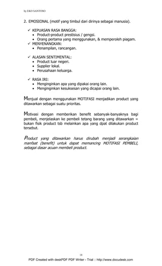 by EKO SANTOSO
18
2. EMOSIONAL (motif yang timbul dari dirinya sebagai manusia).
KEPUASAN RASA BANGGA:
• Product-product prestisius / gengsi.
• Orang pertama yang menggunakan, & memperoleh piagam.
MENYENANGKAN:
• Penampilan, rancangan.
ALASAN SENTIMENTAL:
• Product luar negeri.
• Supplier lokal.
• Perusahaan keluarga.
RASA IRI:
• Menginginkan apa yang dipakai orang lain.
• Menginginkan kesuksesan yang dicapai orang lain.
Menjual dengan menggunakan MOTIFASI menjadikan product yang
ditawarkan sebagai suatu prioritas.
Motivasi dengan memberikan benefit sebanyak-banyaknya bagi
pembeli, menjelaskan ke pembeli tetang barang yang ditawarkan =
bukan fisik product tsb melainkan apa yang dpat dilakukan product
tersebut.
Product yang ditawarkan harus dirubah menjadi serangkaian
manfaat (benefit) untuk dapat memancing MOTIFASI PEMBELI,
sebagai dasar acuan membeli product.
PDF Created with deskPDF PDF Writer - Trial :: http://www.docudesk.com
 
