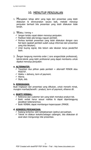 by EKO SANTOSO
22
10. MENUTUP PENJUALAN
1. Merupakan tahap akhir yang logis dari presentasi yang telah
dilakukan & direncanakan secara baik, metode menutup
penjualan berhasil bila presentasi yang telah dilakukan tidak
lemah.
2. Waktu / timing =
Jangan terlalu cepat dalam menutup penjualan.
Pastikan tidak ada keragu-raguan pembeli.
Periksa kembali presentasi yang telah dilakukan dengan cara
fed back (apakah pembeli sudah cukup informasi dari presentasi
yang kita lakukan).
Lihat buying signal, bila belum ada lakukan tanya jawab/fed
back.
3. Jangan langsung meminta order ( cara arogan/tidak profesional),
teknik-teknik yang lebih profesional yang dapat membantu untuk
dipakai menutup penjualan:
a. ALTERNATIF:
Tawarkan dua pilihan pada pembeli = alternatif MINOR atau
POSITIF.
Waktu = delivery, term of payment.
Warna.
Style, dsb.
b. RINGKASAN:
Buat ringkasan dari presentasi yang dilkukan, untuk menarik minat,
mungkin manfaat/benefit : product, term of payment, efisiensi dll.
c. BUKTI VERBAL:
Referensi dari customer lain yang telah memakai product tsb.
Bukti verbal harus sesuai realitas & dapat dipertanggung
jawabkan kebenarannya.
Butki VERBAL dapat membangun kepercayaan /IMAGE.
d. KONSESI/PERJANJIAN:
Kadang terbentur oleh kebijaksanaan (policy) perusahaan.
Teknik ini dilakun terkahir/sebagai cadangan, bila dilakukan di
awal akan mengurangi nilai presentasi.
PDF Created with deskPDF PDF Writer - Trial :: http://www.docudesk.com
 