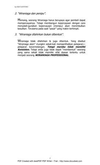 by EKO SANTOSO
4
2. “Wiraniaga dan penipu”.
Memang, seorang Wiraniaga harus berupaya agar pembeli dapat
mempercayainya. Tetapi membangun kepercayaan dengan cara
menyalah-gunakan kepercayaan (menipu) akan menimbulkan
kesulitan. Terutama pada saat “pasar” yang makin terhimpit.
3. “Wiraniaga dilahirkan bukan dibentuk”.
Wiraniaga tidak dilahirkan & juga dibentuk. Yang disebut
“Wiraniaga alam” mungkin sekali-kali memperlihatkan pelajaran—
pelajaran kecermelangan. Tetapi mereka tidak memiliki
Konsisten. Tetapi anda juga tidak dapat “membentuk” seorang
yang sama sekali tidak memiliki sifat daasar tertentu untuk
menjadi seorang WIRANIAGA PROFESSIONAL.
PDF Created with deskPDF PDF Writer - Trial :: http://www.docudesk.com
 