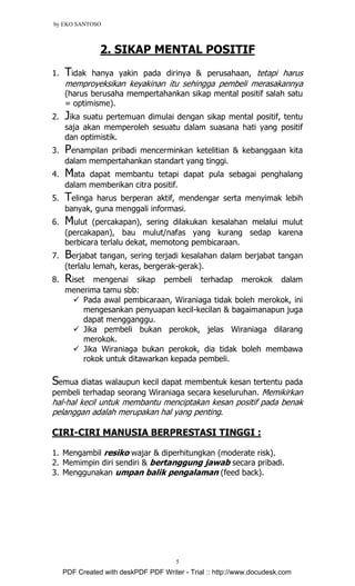 by EKO SANTOSO
5
2. SIKAP MENTAL POSITIF
1. Tidak hanya yakin pada dirinya & perusahaan, tetapi harus
memproyeksikan keyakinan itu sehingga pembeli merasakannya
(harus berusaha mempertahankan sikap mental positif salah satu
= optimisme).
2. Jika suatu pertemuan dimulai dengan sikap mental positif, tentu
saja akan memperoleh sesuatu dalam suasana hati yang positif
dan optimistik.
3. Penampilan pribadi mencerminkan ketelitian & kebanggaan kita
dalam mempertahankan standart yang tinggi.
4. Mata dapat membantu tetapi dapat pula sebagai penghalang
dalam memberikan citra positif.
5. Telinga harus berperan aktif, mendengar serta menyimak lebih
banyak, guna menggali informasi.
6. Mulut (percakapan), sering dilakukan kesalahan melalui mulut
(percakapan), bau mulut/nafas yang kurang sedap karena
berbicara terlalu dekat, memotong pembicaraan.
7. Berjabat tangan, sering terjadi kesalahan dalam berjabat tangan
(terlalu lemah, keras, bergerak-gerak).
8. Riset mengenai sikap pembeli terhadap merokok dalam
menerima tamu sbb:
Pada awal pembicaraan, Wiraniaga tidak boleh merokok, ini
mengesankan penyuapan kecil-kecilan & bagaimanapun juga
dapat mengganggu.
Jika pembeli bukan perokok, jelas Wiraniaga dilarang
merokok.
Jika Wiraniaga bukan perokok, dia tidak boleh membawa
rokok untuk ditawarkan kepada pembeli.
Semua diatas walaupun kecil dapat membentuk kesan tertentu pada
pembeli terhadap seorang Wiraniaga secara keseluruhan. Memikirkan
hal-hal kecil untuk membantu menciptakan kesan positif pada benak
pelanggan adalah merupakan hal yang penting.
CIRI-CIRI MANUSIA BERPRESTASI TINGGI :
1. Mengambil resiko wajar & diperhitungkan (moderate risk).
2. Memimpin diri sendiri & bertanggung jawab secara pribadi.
3. Menggunakan umpan balik pengalaman (feed back).
PDF Created with deskPDF PDF Writer - Trial :: http://www.docudesk.com
 