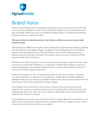 Brand Voice
It takes an unusual mind to create something truly extraordinary. We are not interested in run of the mill,
we don’t care about standard issue, and our clients don’t either. Inspired by this, we assembled our crack
team of unusually-minded souls, each one committed to finding solutions to modern business problems,
and each one driven by a passion for mobile.
This team of down to earth dreamers have what it takes to deliver you success in your mobile
business strategy.
The heartland of the Midwest has long been America’s driving force, its powerhouse of industry, propelling
the country forward. Some might say Fargo is an odd place to make great apps, but it is this churning,
furnace of ideas and progress that we at Myriad Mobile have tried to tap into. Using the passionate,
industrious and innovative spirit of this part of the world as a fuel for our creative endeavours. We like
what we’re doing, where we’re doing it.
This fuel is vital to what we provide to our clients (our partners). These partners expect a lot from us, and
we make sure we always deliver. Whether it is a cutting edge, a scalable mobile strategy you require, or a
smartly designed app for your organization, Myriad has got you covered. We work hard to help you not
only reach your business goals but surpass them.
But this is not enough for us. We are consumed by the desire not only to do it well but to do it better,
every time. No puzzle is too tough for us, no conundrum too complex. We view business problems as
challenges waiting to be met, and we are a competitive bunch; show us what you want to achieve with your
business, and we will find the mobile solution to make it happen.
In everything we do we remain true to our core values of mastery, honor, passion, innovation and
community. We are driven to be the best at what we do, and we achieve this by following our hearts and
thinking outside the box. But, above all, we do it together, working collaboratively to provide superlative
mobile business solutions to our clients.
You probably want to learn a bit more about what we do. Be our guest; explore the site and read up on our
different services and how they could revolutionize your business. Don’t be a stranger either; get in touch
with us today and let us start our mobile journey together.
 