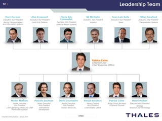 12 /12 /
OPENCorporate Communications – January 2014
Thisdocumentisnottobereproduced,modified,adapted,published,translatedinanymaterialforminwholeorinpartnordisclosedtoanythirdparty
withoutthepriorwrittenpermissionofThales.©THALES2013–Allrightsreserved.
Leadership Team
Millar Crawford
Executive Vice-President
Transportation Systems
Jean-Loïc Galle
Executive Vice-President
Space
Gil Michielin
Executive Vice-President
Avionics
Pierre Eric
Pommellet
Executive Vice-President
Defence Mission Systems
Alex Cresswell
Executive Vice-President
Land & Air Systems
Marc Darmon
Executive Vice-President
Secure Communications
and Information Systems
Michel Mathieu
Senior Executive
Vice-President
Chief Operating Officer and Chief
Performance Officer
Pascale Sourisse
Senior Executive
Vice-President
International
Development
David Tournadre
Senior Executive
Vice-President
Human Resources
Pascal Bouchiat
Senior Exective
Vice-President
Chief Finance Officer
Patrice Caine
Acting Group Secretary
& General Counsel
Hervé Multon
Executive Vice-President
Strategy
Research and Technology
Patrice Caine
Chairman and
Chief Executive Officer
 