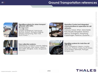 22 /22 /
OPENCorporate Communications – January 2014
Thisdocumentisnottobereproduced,modified,adapted,published,translatedinanymaterialforminwholeorinpartnordisclosedtoanythirdparty
withoutthepriorwrittenpermissionofThales.©THALES2013–Allrightsreserved.
Ground Transportation references
Fare collection systems:
Netherlands, Auckland, Toronto, Beijing,
Santo Domingo, Oslo, Lisbon, Mexico,
New Delhi, Bangkok, Cairo, Singapore,
Gautrain, …
Signalling systems for main line rail
with ETCS:
Spain, Switzerland, Mexico, Austria,
Germany, Poland, Turkey, South Korea,
Saudi Arabia, Denmark, Portugal,
Hungary, etc.
Operation Control and integrated
communications & supervision for rail
networks:
Caracas, Dubai, Athen, Manchester,
Paris, Brussels, Bangalore, Istanbul,
Mecca, Guangzhou, Hong Kong,
Copenhagen, Florence, Lausanne, …
Signalling systems for urban transport
networks, with CBTC:
56 metro lines
over 30 cities:
London Undergroud, Vancouver
SkyTrain, Dubai, Shanghai, Beijing,
Istanbul, Hong Kong, New York,
South Korea, …
 