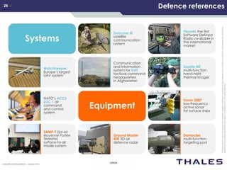 26 /26 /
OPENCorporate Communications – January 2014
Thisdocumentisnottobereproduced,modified,adapted,published,translatedinanymaterialforminwholeorinpartnordisclosedtoanythirdparty
withoutthepriorwrittenpermissionofThales.©THALES2013–Allrightsreserved.
Syracuse III
satellite
communication
system
Defence references
Watchkeeper,
Europe’s largest
UAV system
Systems
NATO’s ACCS
LOC 1 air
command
and control
system
Communication
and information
system for ISAF
tactical command
headquarters
in Afghanistan
Sophie MF
multi-function
hand-held
thermal imager
Flexnet, the first
Software Defined
Radio available in
the international
market
Sonar 2087
low-frequency
active sonar
for surface ships
SAMP-T (Sol-Air
Moyenne Portée
Terrestre)
surface-to-air
missile system
Ground Master
400 3D air
defence radar
Damocles
multi-function
targeting pod
Equipment
 