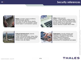 29 /29 /
OPENCorporate Communications – January 2014
Thisdocumentisnottobereproduced,modified,adapted,published,translatedinanymaterialforminwholeorinpartnordisclosedtoanythirdparty
withoutthepriorwrittenpermissionofThales.©THALES2013–Allrightsreserved.
Security references
Critical Infrastructure (airports,
sensitive sites, energy)
4 major international hubs: Dubai, Doha,
Durban airports and Singapore Changhi
airport France: securing the Defence
Minister’s new site, Balard
Cyberspace: security products and
solutions in 50 countries (25 NATO
countries). Protection of 70% of the
world's banking transactions .
TEOPAD, a secure professional
environment for smartphones and tablets
Cities (Urban security)
Mexico - Ciudad Segura: urban security
for Mexico City, the most complex urban
security system in the world Saudi Arabia:
Security of the Mecca pilgrimage
France: Security of public sites in Paris
States (e-border, border surveillance,
national security, identity)
More than 250 million secure identity
documents in over 25 countries. French
market leader in civil biometric systems
 