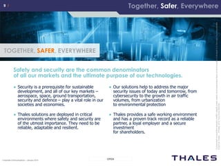9 /9 /
OPENCorporate Communications – January 2014
Thisdocumentisnottobereproduced,modified,adapted,published,translatedinanymaterialforminwholeorinpartnordisclosedtoanythirdparty
withoutthepriorwrittenpermissionofThales.©THALES2013–Allrightsreserved.
9 /9 /
Safety and security are the common denominators
of all our markets and the ultimate purpose of our technologies.
TOGETHER, SAFER, EVERYWHERE
● Security is a prerequisite for sustainable
development, and all of our key markets –
aerospace, space, ground transportation,
security and defence – play a vital role in our
societies and economies.
● Thales solutions are deployed in critical
environments where safety and security are
of the utmost importance. They need to be
reliable, adaptable and resilient.
● Our solutions help to address the major
security issues of today and tomorrow, from
cybersecurity to the growth in air traffic
volumes, from urbanization
to environmental protection
● Thales provides a safe working environment
and has a proven track record as a reliable
partner, a loyal employer and a secure
investment
for shareholders.
Cedocumentnepeutêtrereproduit,modifié,adapté,publié,traduit,d'unequelconquefaçon,entoutoupartie,nidivulguéàuntierssansl'accordpréalable
etécritdeThales-©Thales2012TousDroitsréservés.
Together, Safer, Everywhere
 