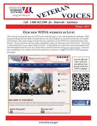 Call 1-800-562-2308 for Statewide Assistance
Winter 2015
www.dva.wa.gov
Our new WDVA website is Live! 
After a decade of using the same site, WDVA has made the leap to a new website platform and design.  With
responsive design for your tablet or mobile device, one click navigation to anywhere on the site, an in depth
search feature, and a clean design we hope that your experience on the WDVA site is both informative and
intuitive.  If you viewed our old site using compatibility mode, you will want to turn that off now.   If you have
a website that links to ours, please check your links.  A huge thank you to all of our community partners and
staff who helped create this new site!  Please take a moment to browse at http://www.dva.wa.gov/.  If you run
into something you are unable to find or have questions, comments or suggestions please email jenniferm@
dva.wa.gov  
Scan the QR code
below with your
smartphone to go
directly to the new
WDVA webpage!
 