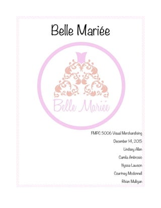 Belle Mariée
FMPC 5006 Visual Merchandising
December 14, 2015
Lindsey Allen
Camila Ambrosio
Nyssa Lawson
Courtney Mcdonnell
Rhian Mulligan
 