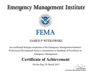 Emergency Management Institute
Superintendent
Emergency Management Institute
has reaffirmed through completion of the Emergency Management Institute's
Professional Development Series a commitment to Standards of Excellence in
Emergency Management.
Certificate of Achievement
JAMES P WITKOWSKI
On this Day, 03 March 2015
 