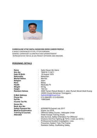 CURRICULUM VITAE SAIFUL NIZAM BIN IDERIS CAREER PROFILE
A WIDELY EXPERIENCED FITTER / FITTER FOREMAN
GENERAL SUPERVISOR & CONSTRUCTION SUPERINTENDENT
REPRESENTATIVE FOR OIL & GAS PROJECT OFFSHORE AND ONSHORE.
PERSONNEL DETAILS
Name : Saiful Nizam Bin Ideris
Nric No. : 780818-11-5411
Date Of Birth : 18 August 1978
Nationality : Malaysian
Marital Status : Married
Religion : Islam
Race : Malay
Health : Medically Fit
Weight : 65 Kg.
Height : 169 Cm
Resident Adress : 5589 Taman Rakyat Bestari 2, Jalan Rumah Murah Bukit Kuang
24000 Chukai Kemaman,Terengganu
E-Mail Address : Saiful4393@Gmail.Com
Phone No. : 013-3944393 / 013-9324393
Epf No. : 159633646
Income Tax No. :
Socso No. :
Bank Acc No. :
Safety Passport No. : A25006078 Expired July 2017
Medical Examination : Expire Jun 2016
Training & Courses : Offshore Safety Course - Helicopter Under
Attended Water Escape Training (Huet),
Sea Survival, Safety Orientation For Offshore/
Onshore And Fire Fighting @ TSTC ( Valid Jun 2016 )
: Professional Accident Investigation, Loss
Prevention System Train-The-Trainer,
Radiation Safety, Scaffolding Safety,
 