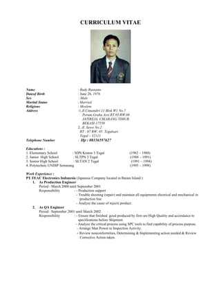 CURRICULUM VITAE
Name : Rudy Rustanto
Dateof Birth : June 28, 1976
Sex : Male
Marital Status : Married
Religious : Moslem
Address :1.Jl.Cimandiri 11 Blok W1 No.7
Perum.Graha Asri RT.05/RW.08
JATIREJA, CIKARANG TIMUR.
BEKASI-17550
2. Jl. Sawo No.2
RT : 07 RW: 05 Tegalsari
Tegal – 52111
Telephone Number : Hp : 08156597627
Educations :
1. Elementary School : SDN Kraton 3 Tegal (1982 – 1988)
2. Junior High School : SLTPN 3 Tegal (1988 – 1991)
3. Senior High School : SLTAN 2 Tegal (1991 – 1994)
4. Polytechnic UNDIP Semarang (1995 – 1998)
Work Experience :
PT.TEAC Electronics Indonesia (Japanese Company located in Batam Island )
1. As Production Engineer
Period : March 2000 until September 2001
Responsibility : - Production support
- Trouble shooting (repair) and maintain all equipments electrical and mechanical in
production line
- Analyze the cause of rejects product.
2. As QA Engineer
Period : September 2001 until March 2002
Responsibility : - Ensure that finished good produced by firm are High Quality and accordance to
specifications before Shipment
- Analyze the critical process using SPC tools to find capability of process purpose.
- Arrange Man Power to Inspection Activity.
- Review nonconformities, Determining & Implementing action needed & Review
Corrective Action taken.
 
