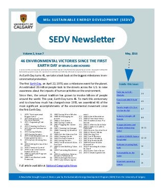 SEDV Newsletter
Volume 2, Issue 7 May, 2016
MSc SUSTAINABLE ENERGY DEVELOPMENT (SEDV)
46 ENVIRONMENTAL VICTORIES SINCE THE FIRST
EARTH DAY BY BRIAN CLARK HOWARD
Inside this issue:
Field trip to DLSC-
Okotoks
2-3
Pine Creek WWTP field
trip
4-5
Faculty Insight: Dr. Con-
nie Van der Byl
6-7
Industry’s Insight: Ulf
Geerds
8-9
Inaugural Alumni and
Student Networking
Event
10-11
ALUMNI CORNER: Seema
Garg Jindal
12-13
RetScreen training feed-
back
14
Sustainability on the
news
15
Important upcoming
events
15
A Newsletter brought to you 3 times a year by the Sustainable Energy Development Program (SEDV) from the University of Calgary
1. 1970 "Environmental
Magna Carta"
2. 1972 Notorious Toxic
Chemical Banned
3. 1972 Regulating Pesti-
cides
4. 1972 Cleaning Up Rivers
5. 1972 Marine Sanctuaries
Created
6. 1972 Saving Whales
7. 1973 Saving Species
8. 1975 Global Agreement on
Endangered Species
9. 1974 Safe(r) Drinking Wa-
ter
10. 1974 Getting the Lead Out
of Gas
11. 1976 Chemical Control
12. 1978 Love Canal Causes
National Outcry
13. 1980 Superfund Program
Launched
14. 1980 Vast Alaskan Lands
Protected
15. 1982 Saving More Whales
16. 1986 McPackaging Im-
proves
17. 1986 A Civil Action
18. 1987 Saving Condors
19. 1987 Plugging the Ozone
Hole
20. 1987 Cleaning Up Sewage
21. 1988 Cleaning Up Medical
Waste
22. 1989 Get the Asbestos Out
23. 1990 Clearing the Air
24. 1992 Rio Earth Summit
25. 1991 Saving Ferrets
26. 1993 Erin Brockovich Wins
Her Case
27. 1993 Green Building Takes
Off
28. 1993 Protecting Biodiversi-
ty
29. 1995 Gray Wolves Reintro-
duced to Yellowstone
30. 1995 Bald Eagle Recovery
31. 1997 Early Climate Agree-
ment
32. 2000 Hybrid Revolution
33. 2000 Green Awareness
34. 2001 Roadless Areas Pro-
tected
35. 2002 California Goes Solar
36. 2002 Cradle to Cradle Is
Published
37. 2003 Electric Cars Get Cool
38. 2006 Al Gore's Movie
39. 2006 Sharing Fish
40. 2007 Fuel Efficiency
41. 2007 Rise of Walking
42. 2007 Big Green Apple
43. 2009 Massive Marine
Monument
44. 2010 Protecting the Atlan-
tic Coast
45. 2012 Dams Come Down
46. 2015 Climate Agreement
A version of this post originally published by Brian Clark Howard in the National Geographic News Section. Copyright © 1996-2015
National Geographic Society. We reposted it in celebration of Earth Day 2016 and to inspire further conversation.
As Earth Day turns 46, we take a look back at the biggest milestones in en-
vironmental protection.
The first Earth Day, on April 22, 1970, was a milestone event for the planet.
An estimated 20 million people took to the streets across the U.S. to raise
awareness about the impacts of human activities on the environment.
Since then, the annual tradition has grown to involve billions of people
around the world. This year, Earth Day turns 46. To mark this anniversary
and to show how much has changed since 1970, we assembled 46 of the
most significant accomplishments of the environmental movement since
the first Earth Day.
Full article available at National Geographic News
 