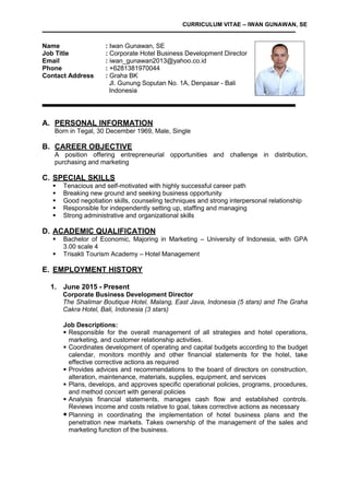 CURRICULUM VITAE – IWAN GUNAWAN, SE
Name : Iwan Gunawan, SE
Job Title : Corporate Hotel Business Development Director
Email : iwan_gunawan2013@yahoo.co.id
Phone : +6281381970044
Contact Address : Graha BK
Jl. Gunung Soputan No. 1A, Denpasar - Bali
Indonesia
A. PERSONAL INFORMATION
Born in Tegal, 30 December 1969, Male, Single
B. CAREER OBJECTIVE
A position offering entrepreneurial opportunities and challenge in distribution,
purchasing and marketing
C. SPECIAL SKILLS
 Tenacious and self-motivated with highly successful career path
 Breaking new ground and seeking business opportunity
 Good negotiation skills, counseling techniques and strong interpersonal relationship
 Responsible for independently setting up, staffing and managing
 Strong administrative and organizational skills
D. ACADEMIC QUALIFICATION
 Bachelor of Economic, Majoring in Marketing – University of Indonesia, with GPA
3.00 scale 4
 Trisakti Tourism Academy – Hotel Management
E. EMPLOYMENT HISTORY
1. June 2015 - Present
Corporate Business Development Director
The Shalimar Boutique Hotel, Malang, East Java, Indonesia (5 stars) and The Graha
Cakra Hotel, Bali, Indonesia (3 stars)
Job Descriptions:
 Responsible for the overall management of all strategies and hotel operations,
marketing, and customer relationship activities.
 Coordinates development of operating and capital budgets according to the budget
calendar, monitors monthly and other financial statements for the hotel, take
effective corrective actions as required
 Provides advices and recommendations to the board of directors on construction,
alteration, maintenance, materials, supplies, equipment, and services
 Plans, develops, and approves specific operational policies, programs, procedures,
and method concert with general policies
 Analysis financial statements, manages cash flow and established controls.
Reviews income and costs relative to goal, takes corrective actions as necessary
 Planning in coordinating the implementation of hotel business plans and the
penetration new markets. Takes ownership of the management of the sales and
marketing function of the business.
 