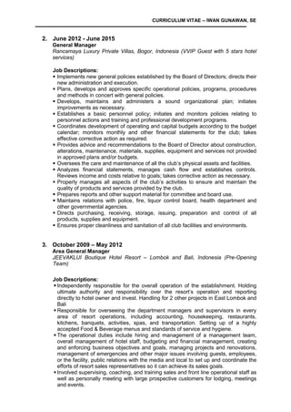 CURRICULUM VITAE – IWAN GUNAWAN, SE
2. June 2012 - June 2015
General Manager
Rancamaya Luxury Private Villas, Bogor, Indonesia (VVIP Guest with 5 stars hotel
services)
Job Descriptions:
 Implements new general policies established by the Board of Directors; directs their
new administration and execution.
 Plans, develops and approves specific operational policies, programs, procedures
and methods in concert with general policies.
 Develops, maintains and administers a sound organizational plan; initiates
improvements as necessary.
 Establishes a basic personnel policy; initiates and monitors policies relating to
personnel actions and training and professional development programs.
 Coordinates development of operating and capital budgets according to the budget
calendar; monitors monthly and other financial statements for the club; takes
effective corrective action as required.
 Provides advice and recommendations to the Board of Director about construction,
alterations, maintenance, materials, supplies, equipment and services not provided
in approved plans and/or budgets.
 Oversees the care and maintenance of all the club’s physical assets and facilities.
 Analyzes financial statements, manages cash flow and establishes controls.
Reviews income and costs relative to goals; takes corrective action as necessary.
 Properly manages all aspects of the club’s activities to ensure and maintain the
quality of products and services provided by the club.
 Prepares reports and other support material for committee and board use.
 Maintains relations with police, fire, liquor control board, health department and
other governmental agencies.
 Directs purchasing, receiving, storage, issuing, preparation and control of all
products, supplies and equipment.
 Ensures proper cleanliness and sanitation of all club facilities and environments.
3. October 2009 – May 2012
Area General Manager
JEEVAKLUI Boutique Hotel Resort – Lombok and Bali, Indonesia (Pre-Opening
Team)
Job Descriptions:
 Independently responsible for the overall operation of the establishment. Holding
ultimate authority and responsibility over the resort’s operation and reporting
directly to hotel owner and invest. Handling for 2 other projects in East Lombok and
Bali
 Responsible for overseeing the department managers and supervisors in every
area of resort operations, including accounting, housekeeping, restaurants,
kitchens, banquets, activities, spas, and transportation. Setting up of a highly
accepted Food & Beverage menus and standards of service and hygiene.
 The operational duties include hiring and management of a management team,
overall management of hotel staff, budgeting and financial management, creating
and enforcing business objectives and goals, managing projects and renovations,
management of emergencies and other major issues involving guests, employees,
or the facility, public relations with the media and local to set up and coordinate the
efforts of resort sales representatives so it can achieve its sales goals.
 Involved supervising, coaching, and training sales and front line operational staff as
well as personally meeting with large prospective customers for lodging, meetings
and events.
 