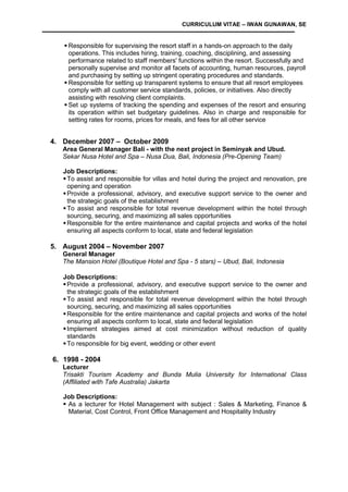 CURRICULUM VITAE – IWAN GUNAWAN, SE
 Responsible for supervising the resort staff in a hands-on approach to the daily
operations. This includes hiring, training, coaching, disciplining, and assessing
performance related to staff members' functions within the resort. Successfully and
personally supervise and monitor all facets of accounting, human resources, payroll
and purchasing by setting up stringent operating procedures and standards.
 Responsible for setting up transparent systems to ensure that all resort employees
comply with all customer service standards, policies, or initiatives. Also directly
assisting with resolving client complaints.
 Set up systems of tracking the spending and expenses of the resort and ensuring
its operation within set budgetary guidelines. Also in charge and responsible for
setting rates for rooms, prices for meals, and fees for all other service
4. December 2007 – October 2009
Area General Manager Bali - with the next project in Seminyak and Ubud.
Sekar Nusa Hotel and Spa – Nusa Dua, Bali, Indonesia (Pre-Opening Team)
Job Descriptions:
To assist and responsible for villas and hotel during the project and renovation, pre
opening and operation
Provide a professional, advisory, and executive support service to the owner and
the strategic goals of the establishment
To assist and responsible for total revenue development within the hotel through
sourcing, securing, and maximizing all sales opportunities
Responsible for the entire maintenance and capital projects and works of the hotel
ensuring all aspects conform to local, state and federal legislation
5. August 2004 – November 2007
General Manager
The Mansion Hotel (Boutique Hotel and Spa - 5 stars) – Ubud, Bali, Indonesia
Job Descriptions:
Provide a professional, advisory, and executive support service to the owner and
the strategic goals of the establishment
To assist and responsible for total revenue development within the hotel through
sourcing, securing, and maximizing all sales opportunities
Responsible for the entire maintenance and capital projects and works of the hotel
ensuring all aspects conform to local, state and federal legislation
Implement strategies aimed at cost minimization without reduction of quality
standards
To responsible for big event, wedding or other event
6. 1998 - 2004
Lecturer
Trisakti Tourism Academy and Bunda Mulia University for International Class
(Affiliated with Tafe Australia) Jakarta
Job Descriptions:
 As a lecturer for Hotel Management with subject : Sales & Marketing, Finance &
Material, Cost Control, Front Office Management and Hospitality Industry
 