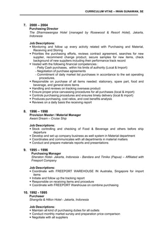 CURRICULUM VITAE – IWAN GUNAWAN, SE
7. 2000 – 2004
Purchasing Director
The Dharmawangsa Hotel (managed by Rosewood & Resort Hotel), Jakarta,
Indonesia
Job Descriptions:
 Monitoring and follow up every activity related with Purchasing and Material,
Receiving and Storing
 Priorities the purchasing efforts, reviews contract agreement, searches for new
supplier, recommend change product, secure samples for new items, check
background of new suppliers including their performance track record
 Vested with the following financial competencies :
- Petty Cash purchases, within his limits of authority (Local & Import)
- Negotiation of purchase agreements
- Commitment of daily market list purchases in accordance to the set operating
procedures.
 Responsible on purchase of all items needed: stationary, spare part, food and
beverage, and general store items
 Handling and reviews on tracking overseas product
 Ensure proper price canvassing procedures for all purchases (local & import)
 Controls purchasing procedures and ensures timely delivery (local & import)
 Produces purchasing, cost ratios, and cost benefits analysis
 Reviews on a daily basis the receiving report
8. 1996 – 1998
Provision Master / Material Manager
Awani Dream – Cruise Ship
Job Descriptions:
 Stock controlling and checking of Food & Beverage and others before ship
departure
 Develop and set up company business as well system in Material department
 Coordinates and communicates with all departments in material matters
 Conduct and prepare materials reports and presentations
9. 1995 – 1996
Purchasing Manager
Sheraton Hotel- Jakarta, Indonesia - Bandara and Timika (Papua) – Affiliated with
Freeport Company
Job Descriptions:
 Coordinate with FREEPORT WAREHOUSE IN Australia, Singapore for import
items
 Initiate and follow up the tracking report
 Responsible on receiving items and procedure
 Coordinate with FREEPORT Warehouse on combine purchasing
10. 1992 - 1995
Purchaser
Shangrila & Hilton Hotel - Jakarta, Indonesia
Job Descriptions:
 Maintain all kind of purchasing duties for all outlets
 Conduct monthly market survey and preparation price comparison
 Negotiate with all suppliers
 