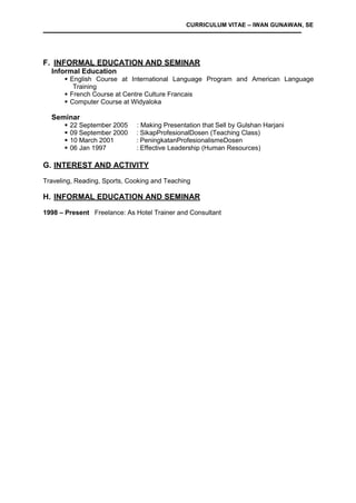 CURRICULUM VITAE – IWAN GUNAWAN, SE
F. INFORMAL EDUCATION AND SEMINAR
Informal Education
 English Course at International Language Program and American Language
Training
 French Course at Centre Culture Francais
 Computer Course at Widyaloka
Seminar
 22 September 2005 : Making Presentation that Sell by Gulshan Harjani
 09 September 2000 : SikapProfesionalDosen (Teaching Class)
 10 March 2001 : PeningkatanProfesionalismeDosen
 06 Jan 1997 : Effective Leadership (Human Resources)
G. INTEREST AND ACTIVITY
Traveling, Reading, Sports, Cooking and Teaching
H. INFORMAL EDUCATION AND SEMINAR
1998 – Present Freelance: As Hotel Trainer and Consultant
 