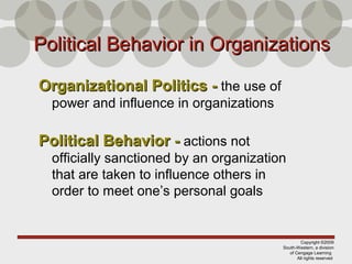 Copyright ©2009
South-Western, a division
of Cengage Learning
All rights reserved
Political Behavior in OrganizationsPolitical Behavior in Organizations
Organizational Politics -Organizational Politics - the use of
power and influence in organizations
Political Behavior -Political Behavior - actions not
officially sanctioned by an organization
that are taken to influence others in
order to meet one’s personal goals
 