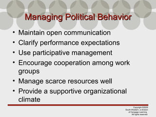 Copyright ©2009
South-Western, a division
of Cengage Learning
All rights reserved
Managing Political BehaviorManaging Political Behavior
• Maintain open communication
• Clarify performance expectations
• Use participative management
• Encourage cooperation among work
groups
• Manage scarce resources well
• Provide a supportive organizational
climate
 