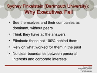 Copyright ©2009
South-Western, a division
of Cengage Learning
All rights reserved
Sydney Finkelstein (Dartmouth University):Sydney Finkelstein (Dartmouth University):
Why Executives FailWhy Executives Fail
• See themselves and their companies as
dominant, without peers
• Think they have all the answers
• Eliminate those not 100% behind them
• Rely on what worked for them in the past
• No clear boundaries between personal
interests and corporate interests
 
