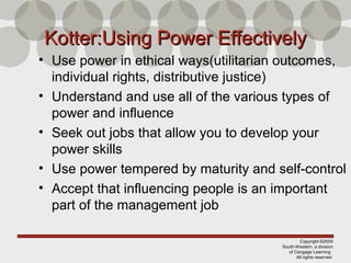 Copyright ©2009
South-Western, a division
of Cengage Learning
All rights reserved
Kotter:Using Power EffectivelyKotter:Using Power Effectively
• Use power in ethical ways(utilitarian outcomes,
individual rights, distributive justice)
• Understand and use all of the various types of
power and influence
• Seek out jobs that allow you to develop your
power skills
• Use power tempered by maturity and self-control
• Accept that influencing people is an important
part of the management job
 