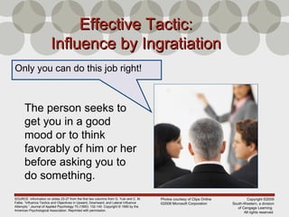 Copyright ©2009
South-Western, a division
of Cengage Learning
All rights reserved
Effective Tactic:Effective Tactic:
Influence by IngratiationInfluence by Ingratiation
The person seeks to
get you in a good
mood or to think
favorably of him or her
before asking you to
do something.
SOURCE: Information on slides 23-27 from the first two columns from G. Yuki and C. M.
Falbe. “Influence Tactics and Objectives in Upward, Downward, and Lateral Influence
Attempts.” Journal of Applied Psychology 75 (1990): 132-140. Copyright © 1990 by the
American Psychological Association. Reprinted with permission.
Only you can do this job right!
Photos courtesy of Clips Online
©2008 Microsoft Corporation
 