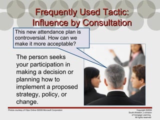 Copyright ©2009
South-Western, a division
of Cengage Learning
All rights reserved
Frequently Used Tactic:Frequently Used Tactic:
Influence by ConsultationInfluence by Consultation
The person seeks
your participation in
making a decision or
planning how to
implement a proposed
strategy, policy, or
change.
This new attendance plan is
controversial. How can we
make it more acceptable?
Photos courtesy of Clips Online ©2008 Microsoft Corporation
 
