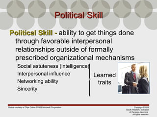 Copyright ©2009
South-Western, a division
of Cengage Learning
All rights reserved
Political SkillPolitical Skill
Political Skill -Political Skill - ability to get things done
through favorable interpersonal
relationships outside of formally
prescribed organizational mechanisms
Social astuteness (intelligence)
Interpersonal influence
Networking ability
Sincerity
Learned
traits
Photos courtesy of Clips Online ©2008 Microsoft Corporation
 