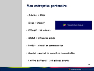 p.4
Mon entreprise partenaire
- Création : 1986
- Siège : Chauray
- Effectif : 33 salariés
- Statut : Entreprise privée
- Produit : Conseil en communication
- Marché : Marché du conseil en communication
- Chiffre d’affaires : 3,5 millions d’euros
 