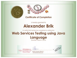 Certificate of Completion
is hereby granted to
Alexander Brik
to certify that he/she has completed to satisfaction
Web Services Testing using Java
Language
Granted: March 3, 2016
Meera Durairaj, Director
www.kavinschool.com
 