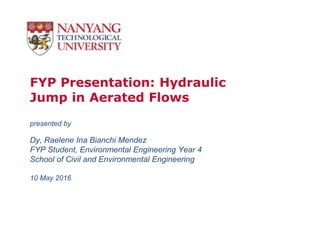 FYP Presentation: Hydraulic
Jump in Aerated Flows
presented by
Dy, Raelene Ina Bianchi Mendez
FYP Student, Environmental Engineering Year 4
School of Civil and Environmental Engineering
10 May 2016
 