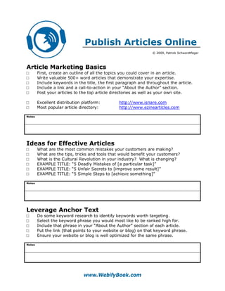 Publish Articles Online
                                                                 © 2009, Patrick Schwerdtfeger




Article Marketing Basics
□       First, create an outline of all the topics you could cover in an article.
□       Write valuable 500+ word articles that demonstrate your expertise.
□       Include keywords in the title, the first paragraph and throughout the article.
□       Include a link and a call-to-action in your “About the Author” section.
□       Post your articles to the top article directories as well as your own site.

□       Excellent distribution platform:         http://www.isnare.com
□       Most popular article directory:          http://www.ezinearticles.com

Notes




Ideas for Effective Articles
□       What are the most common mistakes your customers are making?
□       What are the tips, tricks and tools that would benefit your customers?
□       What is the Cultural Revolution in your industry? What is changing?
□       EXAMPLE TITLE: “5 Deadly Mistakes of [a particular task]”
□       EXAMPLE TITLE: “5 Unfair Secrets to [improve some result]”
□       EXAMPLE TITLE: “5 Simple Steps to [achieve something]”

Notes




Leverage Anchor Text
□       Do some keyword research to identify keywords worth targeting.
□       Select the keyword phrase you would most like to be ranked high for.
□       Include that phrase in your “About the Author” section of each article.
□       Put the link (that points to your website or blog) on that keyword phrase.
□       Ensure your website or blog is well optimized for the same phrase.

Notes




                               www.WebifyBook.com
 