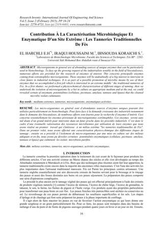 Research Inventy: International Journal Of Engineering And Science
Vol.5, Issue 2 (February 2015), PP 16-24
Issn (e): 2278-4721, Issn (p):2319-6483, www.researchinventy.com
16
Contribution À La Caractérisation Microbiologique Et
Enzymatique D'un Site Extrême : Les Tanneries Traditionnelles
De Fès
.1
.SIBNSOUDA KORAICHI,1
.IRAQUI HOUSSAINI M,*1
E.HEL HARCHLI
1
Laboratoire de Biotechnologie Microbienne. Faculté des Sciences et Techniques, Fès BP : 2202-
Université Sidi Mohamed Ben Abdallah route d’Imouzzer Fès
ABSTRACT: Microorganisms in general are of abounding sources of unique enzymes that can be particularly
used in biotechnology. To face up the growing request of the industrialists notably in the field of biocatalysises,
numerous efforts are provided for the research of enzymes of interest. This concerns principally enzymes
coming from extremophiles microorganisms. These enzymes will be undoubtedly of a big interest to intervene in
close future in industrial techniques. It is as part of a possible promotion of microbic means by use of their
enzymes that we accomplished a first job which is interested in an extreme middle ' the traditional tanneries of
Fez. In a first shutter, we performed a physicochemical characterization of different stages of tanning; then we
undertook the isolation of microorganisms by a bet in culture on appropriate medium and at the end, we could
revealed certain of enzymatic potentialities (cellulase, pectinase, amylase, tannase and lipase) that the cleaned
microbic isolats culminates.
Key words : mediums extremes, tanneries, microorganisms, enzymatiques activities
RESUMÉ: Les micro-organismes en général sont d’abondantes sources d’enzymes uniques pouvant être
utilisées particulièrement en biotechnologie. Pour faire face à la demande croissante des industriels notamment
dans le domaine des biocatalyses, de nombreux efforts sont fournis pour la recherche d’enzymes d’intérêt. Ceci
concerne essentiellement les enzymes provenant de microorganismes extrêmophiles. Ces enzymes seront sans
nul doute d’un grand intérêt pour intervenir dans un futur proche dans les procédés industriels. C’est dans le
cadre d’une éventuelle valorisation des ressources microbiennes par utilisation de leurs enzymes que nous
avons réalisé un premier travail qui s'intéresse à un milieu extrême "les tanneries traditionnelles de Fès".
Dans un premier volet, nous avons effectué une caractérisation physico-chimique des différentes étapes de
tannage ; ensuite on a procédé à l’isolement de micro-organismes par une mise en culture sur des milieux
adéquats et en fin, nous avons pu dévoiler certaines potentialités enzymatiques (cellulase, pectinase, amylase,
tannase et lipase) que culminent les isolats microbiens purifiés.
Mots clés: milieux extrêmes, tanneries, micro-organismes, activités enzymatiques.
I. INTRODUCTION
La tannerie constitue la première opération dans le traitement du cuir avant de le façonner pour produire les
différents articles. C'est une activité connue au Maroc depuis des siècles et elle s'est développée au temps des
Almohades notamment à Marrakech et à Fès. Bien que des techniques plus récentes aient fait leur apparition, la
tannerie traditionnelle existe encore dans la majorité des anciennes villes marocaines. C'est l'une des activités les
plus importantes dans l'artisanat traditionnel marocain. Fès est Parmi les principaux centres artisanaux. Une
tannerie englobe essentiellement une aire découverte creusée de bassins servant pour le brossage et le rinçage
des peaux et aussi des fosses destinées aux bains où ces peaux séjournent. La préparation des peaux comporte
une série d'opérations compliquées.
Le procédé le plus ancien est le tannage végétal des peaux qui est effectué principalement à l'aide des extraits
de produits végétaux naturels [1] comme l’écorce de mimosa, l’écorce de chêne liège, l’écorce de grenadine, le
takaout, le son, la farine, les fientes de pigeon et l’huile vierge. Ces produits ayant des propriétés particulières
pour transformer une peau brute en cuir fini. Les peaux fraiches très putrescibles sont séchées ou conservées au
sel. Le reverdissage de ces peaux permet de débarrasser les souillures superficielles et les sels. Les étapes
d’épilage et de chaulage qui font suite préparent les peaux à la phase importante de confitage.
Il s’agit alors de faire macérer les peaux en vue de favoriser l’action enzymatique ce qui leurs donne une
grande souplesse et un grain particulièrement fin. Pour ce faire, les peaux sont trempées dans des bassins de
mélange d’eau de puits et de fiente de pigeons sauvages pendant quatre jours en hiver et un jour en été. Ensuite,
 