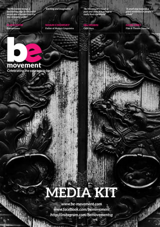 media kit
www.be-movement.com
www.facebook.com/bemovement
http://instagram.com/bemovementsg
Celebrating the courage to be
movement
“Be Movement brings a
fascinating edge to the social
sector and a human touch to
the corporate sector”
ELIM CHEW
Entrepreneur
“Exciting and imaginative”
NOAM CHOMSKY
Father of Modern Linguistics
“Be Movement’s vision is
pure and clear, it is poised to
really Rock the World”
IBU ROBIN
CNN Hero
“A small step towards a
giant revolution in people’s
minds”
GLEN GOEI
Film & Theatre Director
 