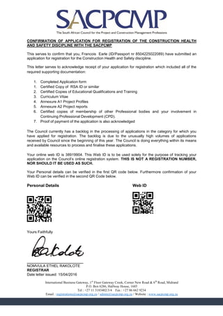 CONFIRMATION OF APPLICATION FOR REGISTRATION OF THE CONSTRUCTION HEALTH
AND SAFETY DISCIPLINE WITH THE SACPCMP
This serves to confirm that you, Francois Earle (ID/Passport nr 8504225022089) have submitted an
application for registration for the Construction Health and Safety discipline.
This letter serves to acknowledge receipt of your application for registration which included all of the
required supporting documentation:
1. Completed Application form
1. Certified Copy of RSA ID or similar
2. Certified Copies of Educational Qualifications and Training
3. Curriculum Vitae
4. Annexure A1 Project Profiles
5. Annexure A2 Project reports
6. Certified copies of membership of other Professional bodies and your involvement in
Continuing Professional Development (CPD).
7. Proof of payment of the application is also acknowledged
The Council currently has a backlog in the processing of applications in the category for which you
have applied for registration. The backlog is due to the unusually high volumes of applications
received by Council since the beginning of this year. The Council is doing everything within its means
and available resources to process and finalise these applications.
Your online web ID is 38919904. This Web ID is to be used solely for the purpose of tracking your
application on the Council’s online registration system. THIS IS NOT A REGISTRATION NUMBER,
NOR SHOULD IT BE USED AS SUCH.
Your Personal details can be verified in the first QR code below. Furthermore confirmation of your
Web ID can be verified in the second QR Code below.
Personal Details Web ID
F8BBB8F01448BC9FB0F8BBB8F
E2AAA2E0A835656820E2AAA2E
DF2019A87D285ECE7030C9422
70EE3EA7483BAC2EC3FA3F7EA
B2A2A2B07D1AF971F8A8F989E
F0EEE0F01E18BCEB9CDF8DA87
8888888088008000808808008
F8BBB8F020A0D0F8BBB8F
E2AAA2E03C7CA0E2AAA2E
8FA598A9F0A79FA717832
3A2222B8FD5828D829E13
F0EEE0F0B9F797A79524A
888888808088088800808
Yours Faithfully
___________________________
NOMVULA ETHEL RAKOLOTE
REGISTRAR
Date letter issued: 15/04/2016
International Business Gateway, 1st
Floor Gateway Creek, Corner New Road & 6th
Road, Midrand
P.O. Box 6286, Halfway House, 1685
Tel : +27 11 3183402/3/4 Fax : +27 86 662 9234
Email : registrations@sacpcmp.org.za / admin@sacpcmp.org.za / Website : www.sacpcmp.org.za
 