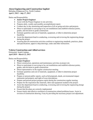 Alzen Engineering and Construction Suplied
Balindog, Kidapawan City, North Cotabato
April 3, 2012 – July 27, 2012
Duties and Responsibility:
 Junior Project Engineer
 Assist with the Project Engineer in site activities.
 Prepares daily, weekly and monthly accomplishment report.
 Conduct day to day monitoring and inspection of all on going activities and projects.
 Direct or participate in surveying to lay out installations and establish reference points,
grades, and elevation to guide construction
 Estimate quantities and cost of materials, equipment, or labor to determine project
feasibility
 Assist the department head in conducting, overseeing and reviewing the engineering design
during the project
 Assuring that all construction activities conform to engineering standards, practices, plans
and specifications, approve shop drawings, codes and other instructions.
Vektra Construction and Allied services
Polomolok, South Cotabato
April 2010 – March 22, 2012
Duties and Responsibility:
 Project Engineer
 Direct construction, operations and maintenance activities at project site
 Direct or participate in surveying to lay out installations and establish reference points,
grades, and elevation to guide construction
 Direct representative in the regular construction meeting.
 Estimate quantities and cost of materials, equipment, or labor to determine project
feasibility
 Prepare or present public reports, such as bid proposals, deeds, environmental impact
statements and property and right-of-ways descriptions.
 Prepare and present project progress report during the construction regular meeting.
 Prepare for the requisition like materials, labor and equipment needed in the project.
 Assist the department head in conducting, overseeing and reviewing the engineering design
during the project
 Ensure that the plans are correctly implemented
 Ensure timely and effective resolution of construction related problems/issues. Assist in
revision of construction drawing, if any by providing the necessary project cost adjustment.
 