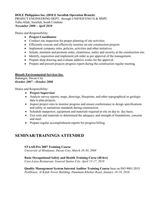 DOLE Philippines Inc. (DOLE Surallah Operation Branch)
PROJECT ENGINEERING DEPT. through UNIFIED ENG’G & MSPC
Tubu-Allah, Surallah, South Cotabato
November 2008 – April 2010
Duties and Responsibility:
 Project Coordinator
 Conduct site inspection for proper planning of site activities
 Efficiently execute and effectively monitor on-site construction projects
 Implement company rules, policies, activities and other initiatives
 Initiate, maintain and promote order, cleanliness, safety and security at the construction site.
 Identify, requisition and implement job order as per approval of the management.
 Prepare shop drawing and evaluate additive works for the approval.
 Prepare and present projects progress report during the construction regular meeting.
Biosafe Environmental Services Inc.
Buhangin, Davao City
October 2007 – October 2008
Duties and Responsibility:
 Project Supervisor
 Analyze survey reports, maps, drawings, blueprints, and other topographical or geologic
data to plan projects.
 Inspect project sites to monitor progress and ensure conformance to design specifications
and safety or sanitations standards during construction.
 Schedule manpower, equipment and materials required at site on day to day basis.
 Test soils and materials to determined the adequacy and strength of foundations, concrete
and steel.
 Prepare regular accomplishment reports for progress billing.
SEMINAR/TRAININGS ATTENDED
STAAD.Pro 2007 Training Coarse
University of Mindanao, Davao City, March 28-30, 2008
Basic Occupational Safety and Health Training Curse (40 hrs)
Casa Luisa Restaurant, General Santos City, April 13-17, 2010
Quality Management System Internal Auditor Training Course base on ISO 9001:2015
PenHouse, Al Kifah Tower Building, Dammam-Khobar Road, January 18-19, 2016
 