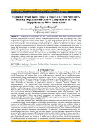 American International Journal of Business Management (AIJBM)
ISSN- 2379-106X, www.aijbm.com Volume 5, Issue 02 (February-2022), PP 10-26
*Corresponding Author: LeniAswati1
www.aijbm.com 10 | Page
Managing Virtual Team: Impact e-leadership, Team Personality,
Training, Organizational Culture, Compensation onWork
Engagement and Work Performance
Leni Aswati1
, Rojuaniah2
1,2
Department of Human Resources Management, Faculty of Economy and Business,
EsaUnggul University, Jakarta, Indonesia
*Corresponding Author: Leni Aswati1
ABSTRACT: Technological developments and the Covid-19 pandemic have made organizations rapidly
transform towards digital-based work activities from face-to-face to virtual work. It becomes HRM to create
systems that drive high-performance virtual teams. This study aims to examine the factors that affect team
performance including team personality, training, work culture, e-leadership and compensation in a virtual
work environment that are studied simultaneously. The study was conducted on 350 respondents from a virtual
team of property companies throughout Indonesia who during the pandemic transformed from offline work to
online. The method used is to conduct an online survey and analyzed using Structural Equation Modeling
(SEM). The results showed that the variables of team personality, organizational culture, training, and
compensation has a positive and significant influence on work engagement and virtual team performance. In
addition, the e-leadership variable also plays a role in moderating other independent variables on work
engagement. Team personality and organizational culture have a more significant influence with the presence of
e-leadership, while for training and compensation the effect is reduce on work Engagement. From this research,
it is hoped that it will provide benefits and become a reference in managing virtual teams and creating the
expected engagement and performance.
KEYWORDS-e-leadership, Personality, Training, Culture Organization, Compensation, work engagement,
work performance, virtual team
I. INTRODUCTION
Technological developments have changed the direction and business strategy in dealing with
changing situations caused by competition, technological advances, and unpredictable things such as the
COVID19 pandemic. The company takes various ways to survive in conditions that are completely uncertain
by transforming towards digital-based work activities to most of the work to reach a wider market across time
and space boundaries. The spread of digital technology is changing the global flow of goods, services, money,
and people[1][2]. The Global labour market turned into an online market with digital service providers that
allow individuals to participate in globalization directly as consumers, workers, students, and
entrepreneurs[3][4]. The Company must change the strategy from having loyal employees to having high-
performing teams and work partners without being tied to the company, but still having high engagement by
building virtual workgroups and developing Omni-channel synergies rather than Omni-channel integration[5].
Remote collaboration with all employees and partners, if not prepared and managed properly, will lead to big
risks such as fraud, projects not being implemented, low-commitment virtual team performance, lack of
openness, and prone to conflict due to limited communication media and background, different cultural and
regional backgrounds[6]. There are several businessthat has challenge adaptive to technological
transformation[7]. This condition is a challenge for HRM to prepare supporting components for the creation of
virtual team performance that supports company goals.
Some of the factors that affect performance include mastery of talent and improvement of team talent,
organizational culture, success indicators, prioritization, communication, innovation, incentives, recognition,
customer service[8].Team personality composition has been associated with several conditions related to
interpersonal interactions creating a harmonious relationship within the group[9]. Optimal team personality
composition as one of the important factors influencing team performance [10]. There is a relationship between
team personality with work engagement and performance[11]. In addition, Organizations develop training as a
powerful tool to shape team attitudes and motivation towards work that increases work engagement in the
process of achieving company goals[12]. Organizations that invest in effective training for human resources to
learning and development that enhances individuals, groups and, organizations [13]. An organization that has a
good organizational culture and influences all teams and co-workers to create virtual team performance
[14][15]Compensation or remuneration is an indispensable component for employees to engage and motivate
 