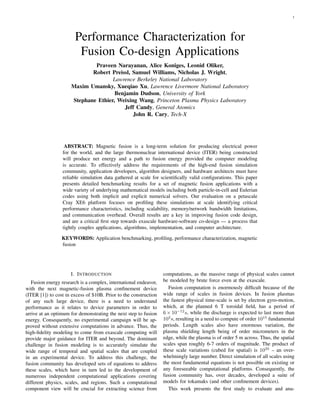 1
Performance Characterization for
Fusion Co-design Applications
Praveen Narayanan, Alice Koniges, Leonid Oliker,
Robert Preissl, Samuel Williams, Nicholas J. Wright,
Lawrence Berkeley National Laboratory
Maxim Umansky, Xueqiao Xu, Lawrence Livermore National Laboratory
Benjamin Dudson, University of York
Stephane Ethier, Weixing Wang, Princeton Plasma Physics Laboratory
Jeff Candy, General Atomics
John R. Cary, Tech-X
ABSTRACT: Magnetic fusion is a long-term solution for producing electrical power
for the world, and the large thermonuclear international device (ITER) being constructed
will produce net energy and a path to fusion energy provided the computer modeling
is accurate. To effectively address the requirements of the high-end fusion simulation
community, application developers, algorithm designers, and hardware architects must have
reliable simulation data gathered at scale for scientiﬁcally valid conﬁgurations. This paper
presents detailed benchmarking results for a set of magnetic fusion applications with a
wide variety of underlying mathematical models including both particle-in-cell and Eulerian
codes using both implicit and explicit numerical solvers. Our evaluation on a petascale
Cray XE6 platform focuses on proﬁling these simulations at scale identifying critical
performance characteristics, including scalability, memory/network bandwidth limitations,
and communication overhead. Overall results are a key in improving fusion code design,
and are a critical ﬁrst step towards exascale hardware-software co-design — a process that
tightly couples applications, algorithms, implementation, and computer architecture.
KEYWORDS: Application benchmarking, proﬁling, performance characterization, magnetic
fusion
I. INTRODUCTION
Fusion energy research is a complex, international endeavor,
with the next magnetic-fusion plasma conﬁnement device
(ITER [1]) to cost in excess of $10B. Prior to the construction
of any such large device, there is a need to understand
performance as it relates to device parameters in order to
arrive at an optimum for demonstrating the next step to fusion
energy. Consequently, no experimental campaign will be ap-
proved without extensive computations in advance. Thus, the
high-ﬁdelity modeling to come from exascale computing will
provide major guidance for ITER and beyond. The dominant
challenge in fusion modeling is to accurately simulate the
wide range of temporal and spatial scales that are coupled
in an experimental device. To address this challenge, the
fusion community has developed sets of equations to address
these scales, which have in turn led to the development of
numerous independent computational applications covering
different physics, scales, and regions. Such a computational
component view will be crucial for extracting science from
computations, as the massive range of physical scales cannot
be modeled by brute force even at the exascale.
Fusion computation is enormously difﬁcult because of the
wide range of scales in fusion devices. In fusion plasmas
the fastest physical time-scale is set by electron gyro-motion,
which, at the planned 6 T toroidal ﬁeld, has a period of
6 × 10−12
s, while the discharge is expected to last more than
103
s, resulting in a need to compute of order 1015
fundamental
periods. Length scales also have enormous variation, the
plasma shielding length being of order micrometers in the
edge, while the plasma is of order 5 m across. Thus, the spatial
scales span roughly 6-7 orders of magnitude. The product of
these scale variations (cubed for spatial) is 1033
– an over-
whelmingly large number. Direct simulation of all scales using
the most fundamental equations is not possible on existing or
any foreseeable computational platforms. Consequently, the
fusion community has, over decades, developed a suite of
models for tokamaks (and other conﬁnement devices).
This work presents the ﬁrst study to evaluate and ana-
 
