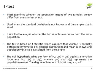 T-test
• t-test examines whether the population means of two samples greatly
differ from one another or not.
• Used when the standard deviation is not known, and the sample size is
small.
• It is a tool to analyse whether the two samples are drawn from the same
population.
• The test is based on t-statistic, which assumes that variable is normally
distributed (symmetric bell-shaped distribution) and mean is known and
population variance is calculated from the sample.
• The null hypothesis takes the form of H0: µ(x) = µ(y) against alternative
hypothesis H1: µ(x) ≠ µ(y), wherein µ(x) and µ(y) represents the
population means. The degree of freedom of t-test is n1 + n2 – 2
By Aniruddha Deshmukh - M. Sc. Statistics, MCM 3
 