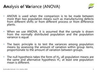 Analysis of Variance (ANOVA)
By Aniruddha Deshmukh - M. Sc. Statistics, MCM 4
• ANOVA is used when the comparison is to be made between
more than two population means such as manufacturing defects
from different shifts or from different process or from difference
plants.
• When we use ANOVA, it is assumed that the sample is drawn
from the normally distributed population and the population
variance is equal.
• The basic principle is to test the variances among population
means by assessing the amount of variation within group items,
proportionate to the amount of variation between groups.
• The null hypothesis takes the form of H0: all population means are
the same and alternative hypothesis H1: at least one population
mean is different.
 