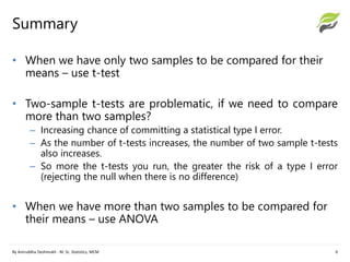 Summary
By Aniruddha Deshmukh - M. Sc. Statistics, MCM 6
• When we have only two samples to be compared for their
means – use t-test
• Two-sample t-tests are problematic, if we need to compare
more than two samples?
– Increasing chance of committing a statistical type I error.
– As the number of t-tests increases, the number of two sample t-tests
also increases.
– So more the t-tests you run, the greater the risk of a type I error
(rejecting the null when there is no difference)
• When we have more than two samples to be compared for
their means – use ANOVA
 