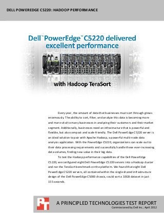 DELL POWEREDGE C5220: HADOOP PERFORMANCE




                         Every year, the amount of data that businesses must sort through grows
                  enormously. The ability to sort, filter, and analyze this data is becoming more
                  and more vital to many businesses in analyzing their customers and their market
                  segment. Additionally, businesses need an infrastructure that is powerful and
                  flexible, but also compact and scale-friendly. The Dell PowerEdge C5220 server is
                  an ideal solution to pair with Apache Hadoop, a powerful multi-node data
                  analysis application. With the PowerEdge C5220, organizations can scale out to
                  their data processing requirements and successfully handle these ever-increasing
                  data volumes, finding new value in their big data.
                         To test the Hadoop performance capabilities of the Dell PowerEdge
                  C5220, we configured eight Dell PowerEdge C5220 servers into a Hadoop cluster
                  and ran the TeraSort benchmark on the platform. We found that eight Dell
                  PowerEdge C5220 servers, all contained within the single shared infrastructure
                  design of the Dell PowerEdge C5000 chassis, could sort a 10GB dataset in just
                  155 seconds.




                        A PRINCIPLED TECHNOLOGIES TEST REPORT
                                                                   Commissioned by Dell Inc.; April 2012
 