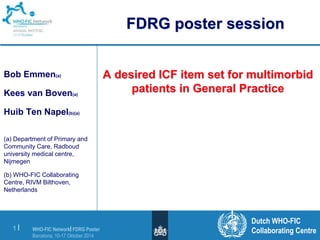 WHO-FIC Network| FDRG Poster 
Barcelona, 10-17 Oktober 2014 
1 | 
A desired ICF item set for multimorbid 
patients in General Practice 
Dutch WHO-FIC 
Collaborating Centre 
Bob Emmen(a) 
Kees van Boven(a) 
Huib Ten Napel(b)(a) 
(a) Department of Primary and 
Community Care, Radboud 
university medical centre, 
Nijmegen 
(b) WHO-FIC Collaborating 
Centre, RIVM Bilthoven, 
Netherlands 
FDRG poster session 
 