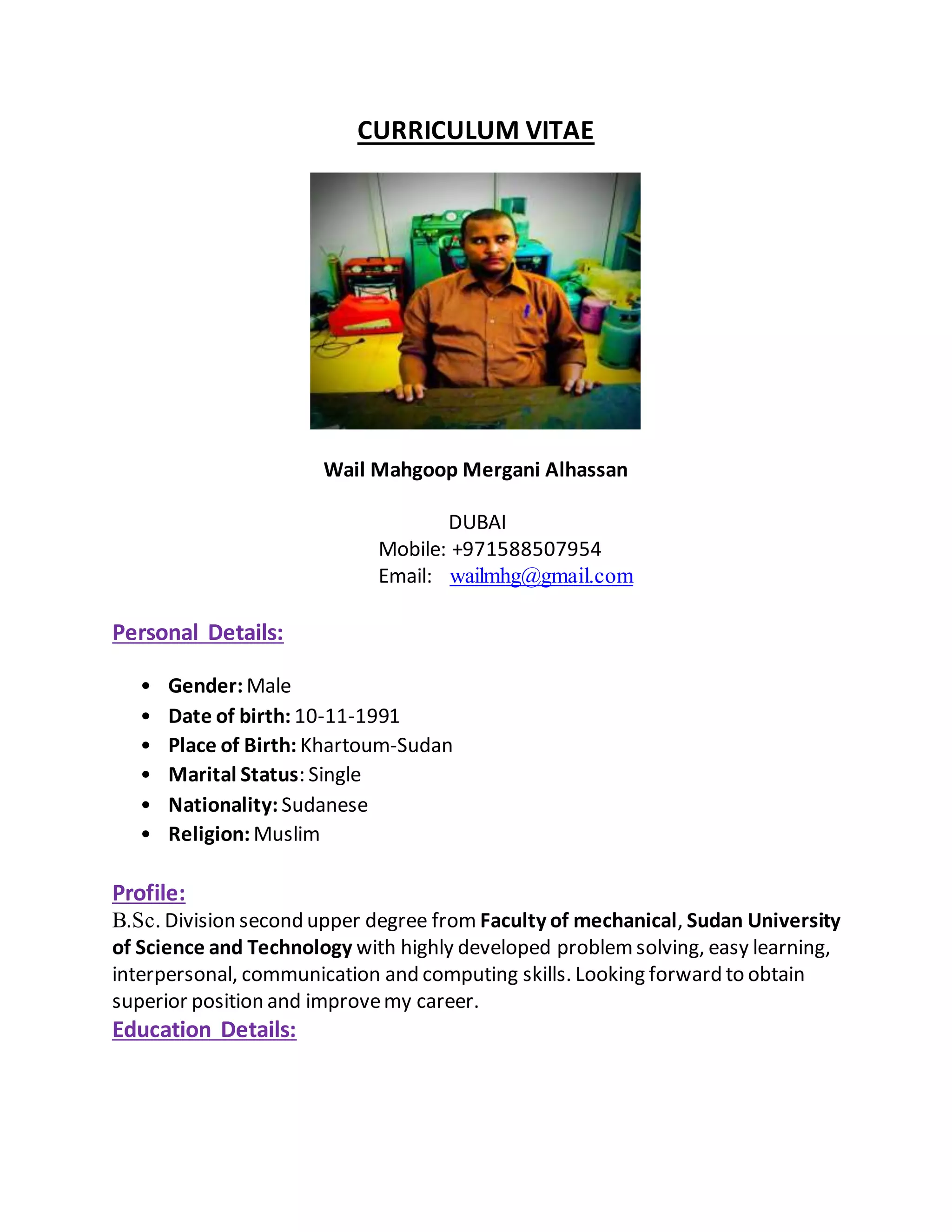 CURRICULUM VITAE
Wail Mahgoop Mergani Alhassan
DUBAI
Mobile: +971588507954
Email: wailmhg@gmail.com
Personal Details:
• Gender: Male
• Date of birth: 10-11-1991
• Place of Birth: Khartoum-Sudan
• Marital Status: Single
• Nationality: Sudanese
• Religion: Muslim
Profile:
B.Sc. Division second upper degree from Faculty of mechanical, Sudan University
of Science and Technology with highly developed problemsolving, easy learning,
interpersonal, communication and computing skills. Looking forward to obtain
superior position and improvemy career.
Education Details:
 