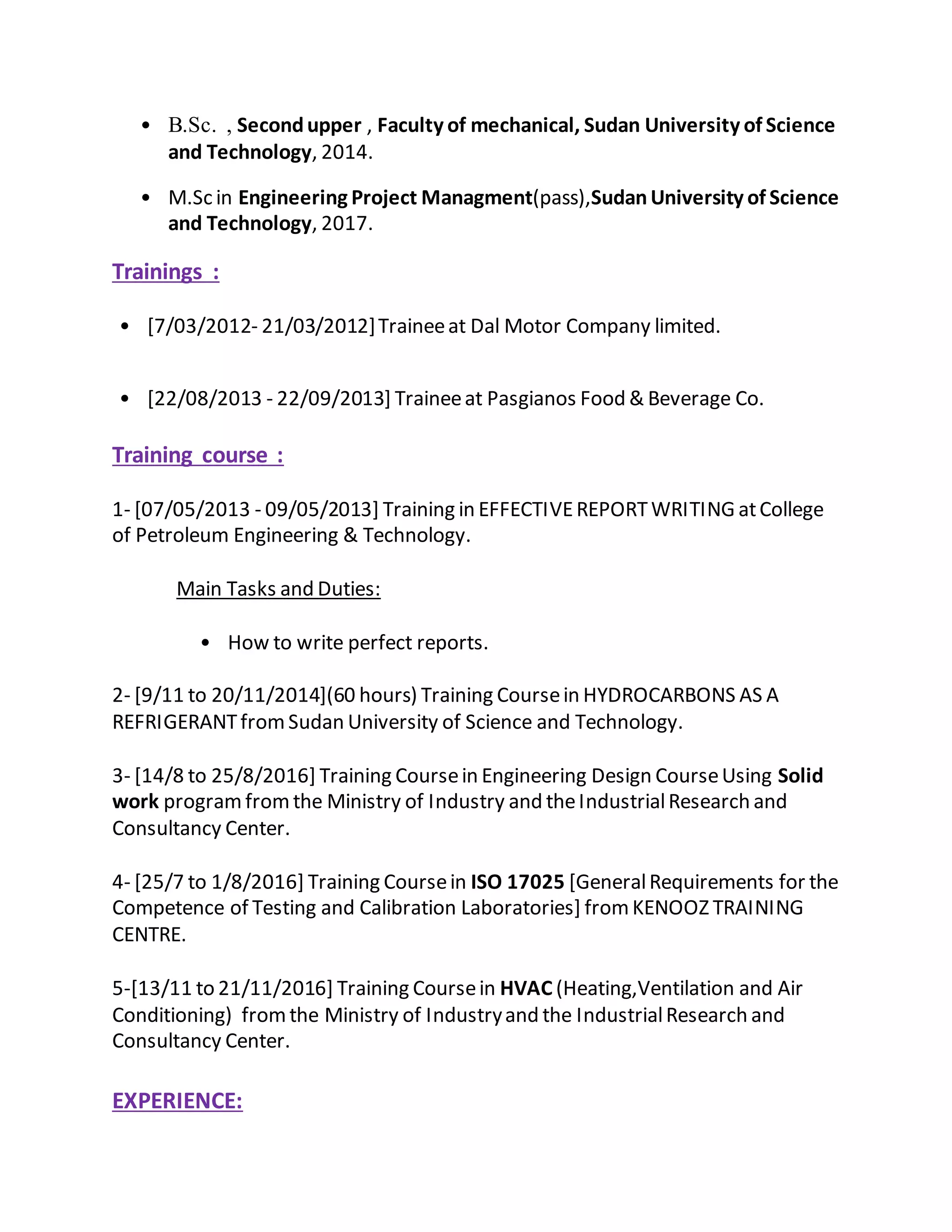 • B.Sc. , Secondupper , Faculty of mechanical, Sudan University of Science
and Technology, 2014.
• M.Sc in Engineering Project Managment(pass),SudanUniversity of Science
and Technology, 2017.
Trainings :
• [7/03/2012- 21/03/2012]Traineeat Dal Motor Company limited.
• [22/08/2013 - 22/09/2013] Traineeat Pasgianos Food & Beverage Co.
Training course :
1- [07/05/2013 - 09/05/2013] Training in EFFECTIVEREPORTWRITING atCollege
of Petroleum Engineering & Technology.
Main Tasks and Duties:
• How to write perfect reports.
2- [9/11 to 20/11/2014](60 hours) Training Coursein HYDROCARBONS AS A
REFRIGERANTfromSudan University of Science and Technology.
3- [14/8 to 25/8/2016] Training Coursein Engineering Design CourseUsing Solid
work programfromthe Ministry of Industry and theIndustrialResearch and
Consultancy Center.
4- [25/7 to 1/8/2016] Training Coursein ISO 17025 [GeneralRequirements for the
Competence of Testing and Calibration Laboratories] fromKENOOZ TRAINING
CENTRE.
5-[13/11 to 21/11/2016] Training Coursein HVAC (Heating,Ventilation and Air
Conditioning) fromthe Ministry of Industryand the IndustrialResearch and
Consultancy Center.
EXPERIENCE:
 